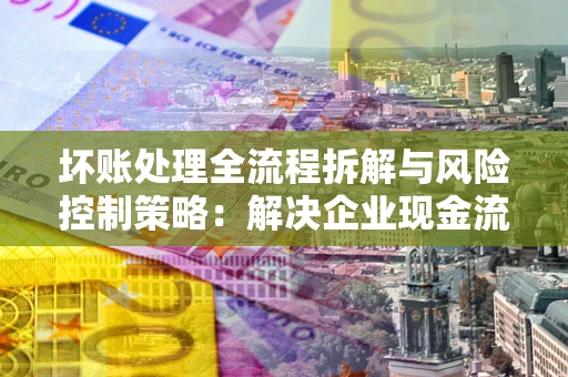 北京坏账处理全流程拆解与风险控制策略：解决企业现金流顽疾的实战指南
