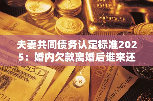 北京夫妻共同债务认定标准2025：婚内欠款离婚后谁来还？